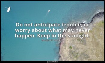 Do not anticipate trouble, or worry about what may never happen. Keep in the sun — Benjamin Franklin