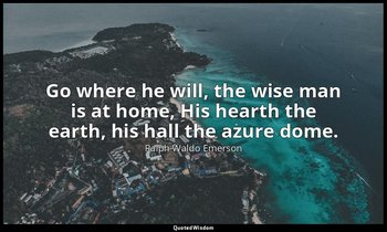 Go where he will, the wise man is at home, His hearth the earth, his hall the az — Ralph Waldo Emerson