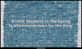 A little Madness in the Spring Is wholesome even for the King. — Emily Dickinson