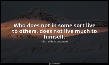 Who does not in some sort live to others, does not live much to himself. — Michel de Montaigne