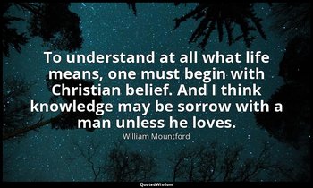 To understand at all what life means, one must begin with Christian belief. And  — William Mountford