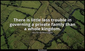 There is little less trouble in governing a private family than a whole kingdom. — Michel de Montaigne