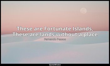 These are Fortunate Islands, These are lands without a place — Fernando Pessoa