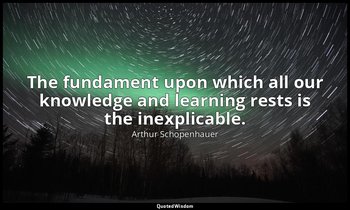 The fundament upon which all our knowledge and learning rests is the inexplicabl — Arthur Schopenhauer