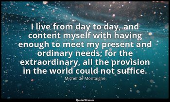 I live from day to day, and content myself with having enough to meet my present — Michel de Montaigne