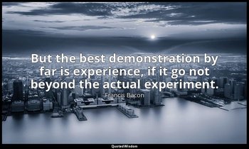 But the best demonstration by far is experience, if it go not beyond the actual  — Francis Bacon