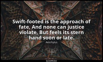 Swift-footed is the approach of fate, And none can justice violate, But feels it — Aeschylus