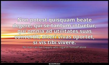 Non potest quisquam beate degere, qui se tantum intuetur, qui omnia ad utilitate — No man can live happily who regards himself alone