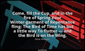 Come, fill the Cup, and in the fire of Spring Your Winter-garment of Repentance  — Omar Khayyám
