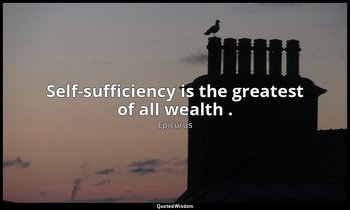 Self-sufficiency is the greatest of all wealth . — Epicurus