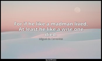 For if he like a madman lived, At least he like a wise one died. — Miguel de Cervantes