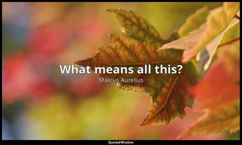 What means all this? — Marcus Aurelius