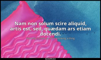 Nam non solum scire aliquid, artis est, sed, quædam ars etiam docendi. — Not only is there an art in knowing a thing