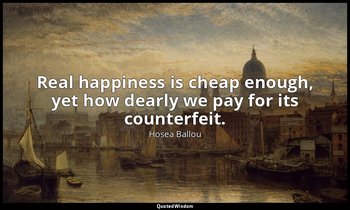 Real happiness is cheap enough, yet how dearly we pay for its counterfeit. — Hosea Ballou