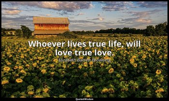 Whoever lives true life, will love true love. — Elizabeth Barrett Browning
