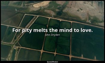 For pity melts the mind to love. — John Dryden