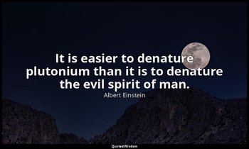 It is easier to denature plutonium than it is to denature the evil spirit of man — Albert Einstein