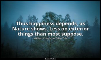 Thus happiness depends, as Nature shows, Less on exterior things than most suppo — William Cowper in Table Talk