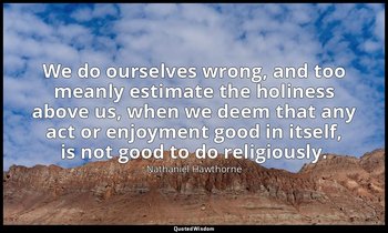 We do ourselves wrong, and too meanly estimate the holiness above us, when we de — Nathaniel Hawthorne