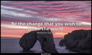 Be the change that you wish to see in the world. — Mahatma Gandhi