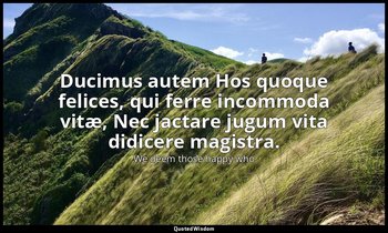 Ducimus autem Hos quoque felices, qui ferre incommoda vitæ, Nec jactare jugum vi — We deem those happy who