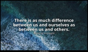 There is as much difference between us and ourselves as between us and others. — Michel de Montaigne