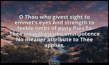 O Thou who givest sight to emmet’s eyes And strength to feeble limbs of puny fli — Omar Khayyám