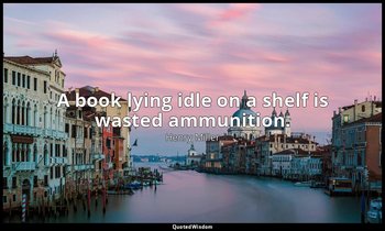 A book lying idle on a shelf is wasted ammunition. — Henry Miller