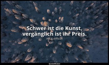 Schwer ist die Kunst, vergänglich ist ihr Preis. — Art is difficult