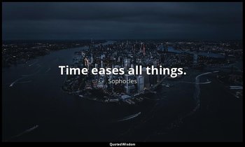 Time eases all things. — Sophocles