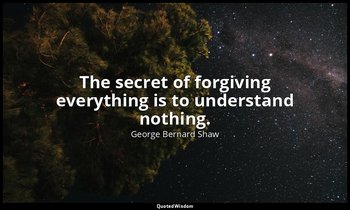 The secret of forgiving everything is to understand nothing. — George Bernard Shaw