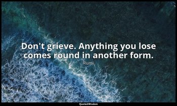 Don't grieve. Anything you lose comes round in another form. — Rumi