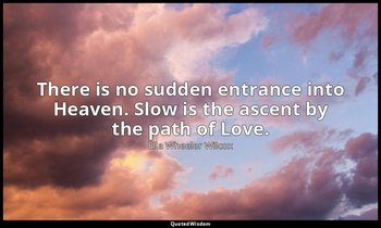 There is no sudden entrance into Heaven. Slow is the ascent by the path of Love. — Ella Wheeler Wilcox