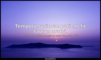 Tempore ruricolæ patiens fit taurus aratri. — In time the bull is brought to wear the yoke. Ovid