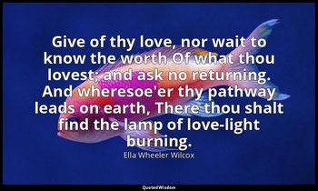 Give of thy love, nor wait to know the worth Of what thou lovest; and ask no ret — Ella Wheeler Wilcox