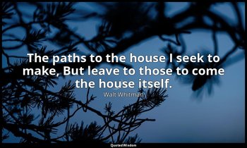 The paths to the house I seek to make, But leave to those to come the house itse — Walt Whitman