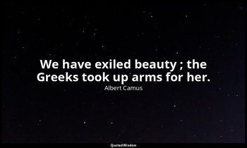 We have exiled beauty ; the Greeks took up arms for her. — Albert Camus