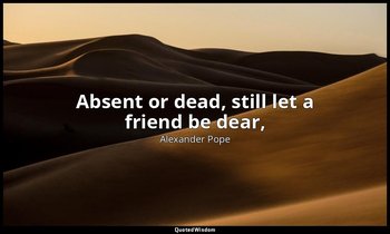 Absent or dead, still let a friend be dear, (A sigh the absent claims, the dead  — Alexander Pope