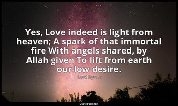 Yes, Love indeed is light from heaven; A spark of that immortal fire With angels — Lord Byron