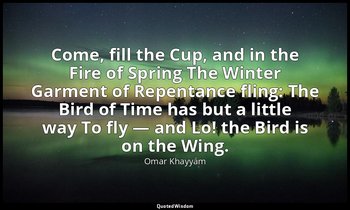 Come, fill the Cup, and in the Fire of Spring The Winter Garment of Repentance f — Omar Khayyám
