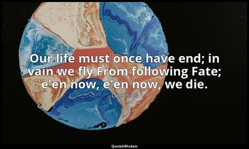 Our life must once have end; in vain we fly From following Fate; e'en now, e'en  — Lucretius