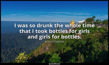 I was so drunk the whole time that I took bottles for girls and girls for bottle — Anton Chekhov