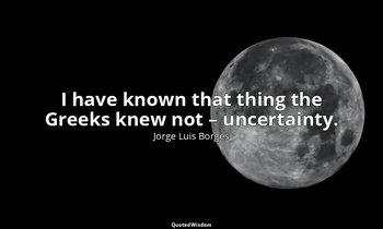 I have known that thing the Greeks knew not – uncertainty. — Jorge Luis Borges