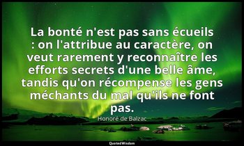 La bonté n'est pas sans écueils : on l'attribue au caractère, on veut rarement y — Honoré de Balzac