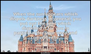 When the sun appears which dispels darkness in general, you put out the light wh — Leonardo da Vinci