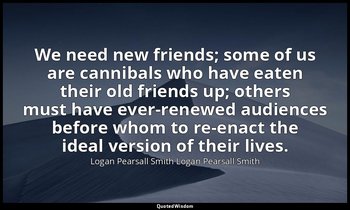 We need new friends; some of us are cannibals who have eaten their old friends u — Logan Pearsall Smith Logan Pearsall Smith