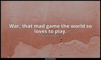 War, that mad game the world so loves to play. — Jonathan Swift