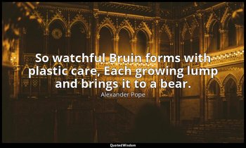 So watchful Bruin forms with plastic care, Each growing lump and brings it to a  — Alexander Pope