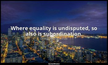 Where equality is undisputed, so also is subordination. — George Bernard Shaw