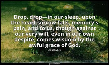Drop, drop—in our sleep, upon the heart sorrow falls, memory's pain, and to us,  — Aeschylus